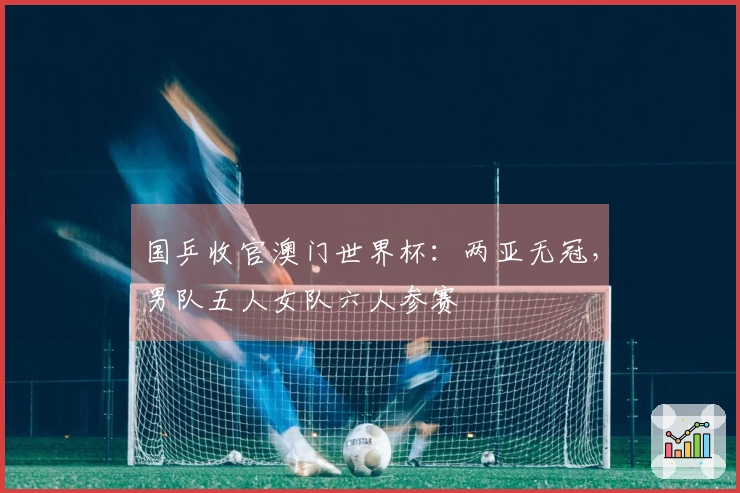 国乒收官澳门世界杯：两亚无冠，男队五人女队六人参赛
