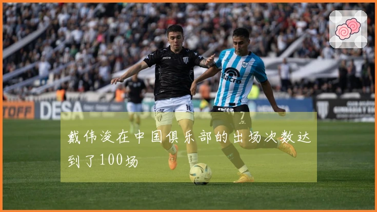 戴伟浚在中国俱乐部的出场次数达到了100场