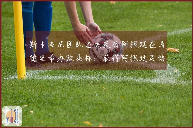 斯卡洛尼团队坚决反对阿根廷在马德里举办欧美杯，获得阿根廷足协支持