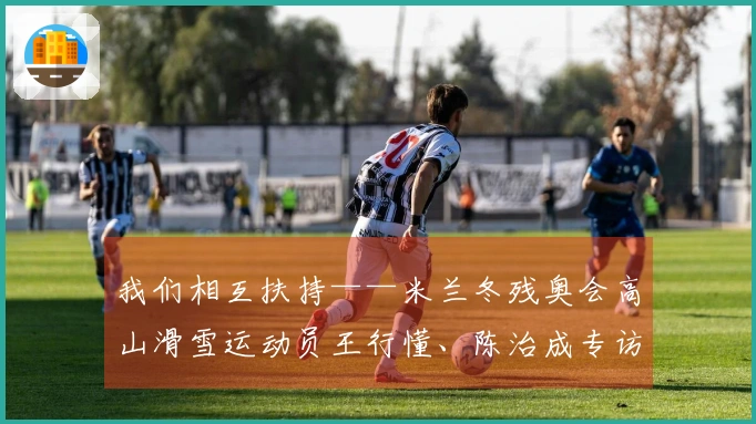 我们相互扶持——米兰冬残奥会高山滑雪运动员王行懂、陈治成专访