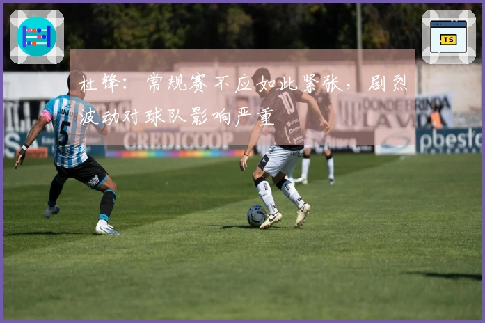 杜锋：常规赛不应如此紧张，剧烈波动对球队影响严重