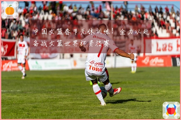 中国女篮春节无休训练！全力以赴备战女篮世界杯资格赛