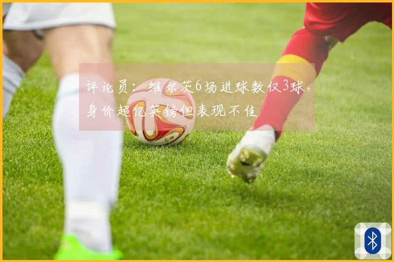 评论员：维尔茨6场进球数仅3球，身价超亿英镑但表现不佳