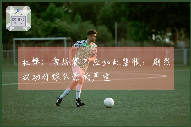 杜锋：常规赛不应如此紧张，剧烈波动对球队影响严重