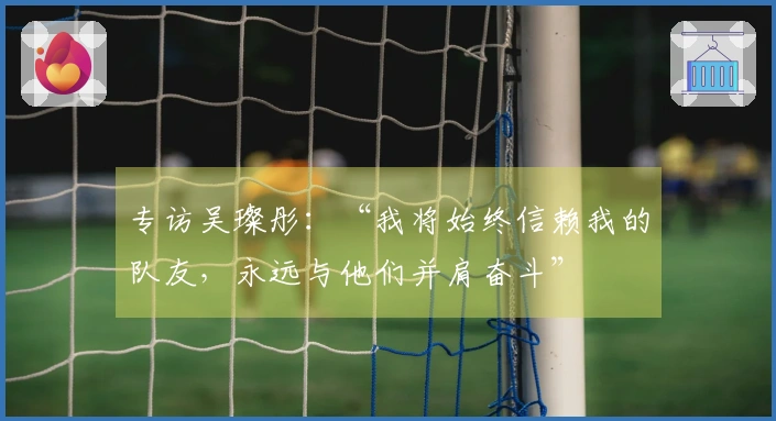 专访吴璨彤：“我将始终信赖我的队友，永远与他们并肩奋斗”