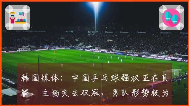 韩国媒体：中国乒乓球强权正在瓦解，主场失去双冠，男队形势极为严峻